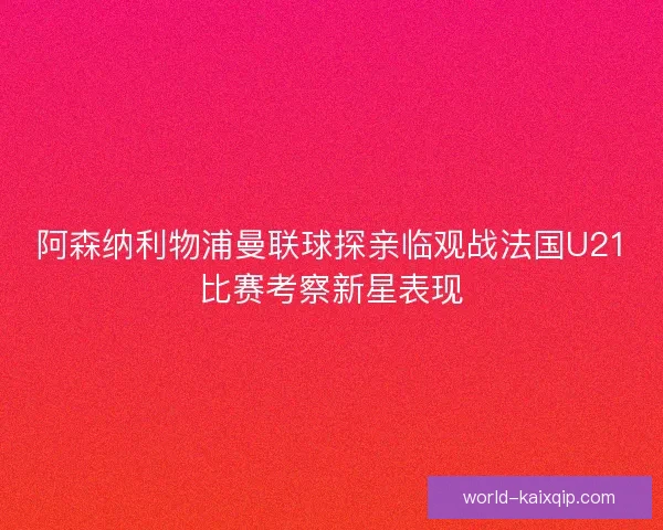阿森纳利物浦曼联球探亲临观战法国U21比赛考察新星表现 阿森纳利物浦曼联球探亲临观战法国U21比赛考察新星表现