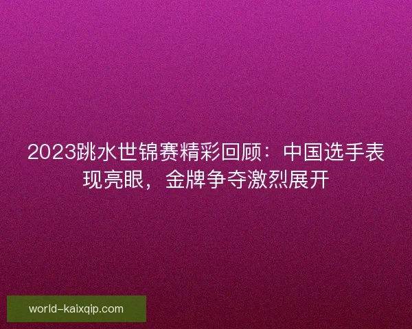 2023跳水世锦赛精彩回顾:中国选手表现亮眼,金牌争夺激烈展开 2023跳水世锦赛精彩回顾:中国选手表现亮眼,金牌争夺激烈展开