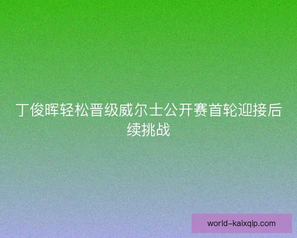 丁俊晖轻松晋级威尔士公开赛首轮迎接后续挑战