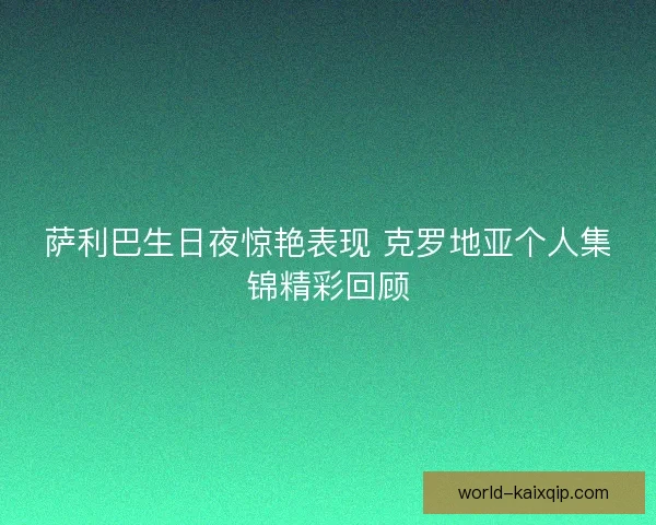 萨利巴生日夜惊艳表现 克罗地亚个人集锦精彩回顾 萨利巴生日夜惊艳表现 克罗地亚个人集锦精彩回顾