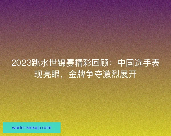 2023跳水世锦赛精彩回顾：中国选手表现亮眼，金牌争夺激烈展开