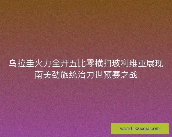 乌拉圭火力全开五比零横扫玻利维亚展现南美劲旅统治力世预赛之战 乌拉圭火力全开五比零横扫玻利维亚展现南美劲旅统治力世预赛之战