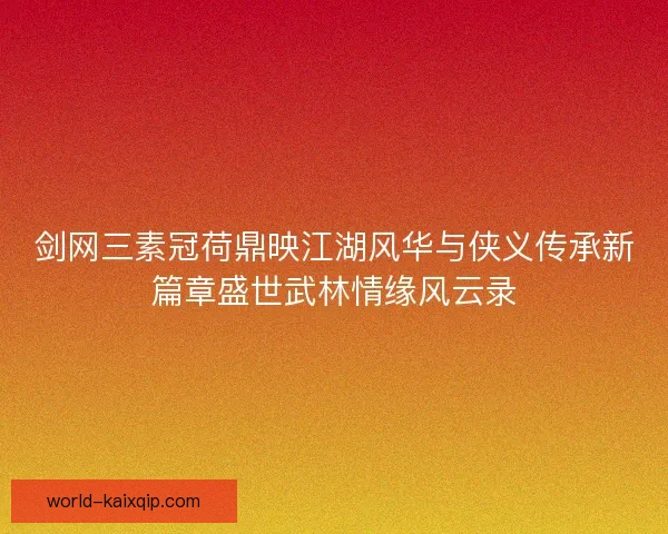 剑网三素冠荷鼎映江湖风华与侠义传承新篇章盛世武林情缘风云录 剑网三素冠荷鼎映江湖风华与侠义传承新篇章盛世武林情缘风云录