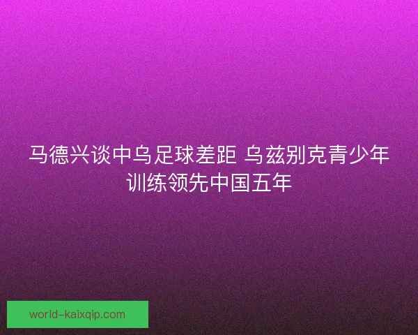 马德兴谈中乌足球差距 乌兹别克青少年训练领先中国五年 马德兴谈中乌足球差距 乌兹别克青少年训练领先中国五年