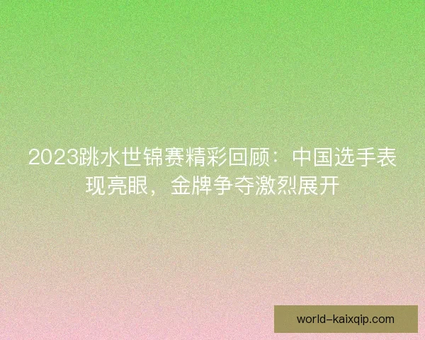 2023跳水世锦赛精彩回顾：中国选手表现亮眼，金牌争夺激烈展开