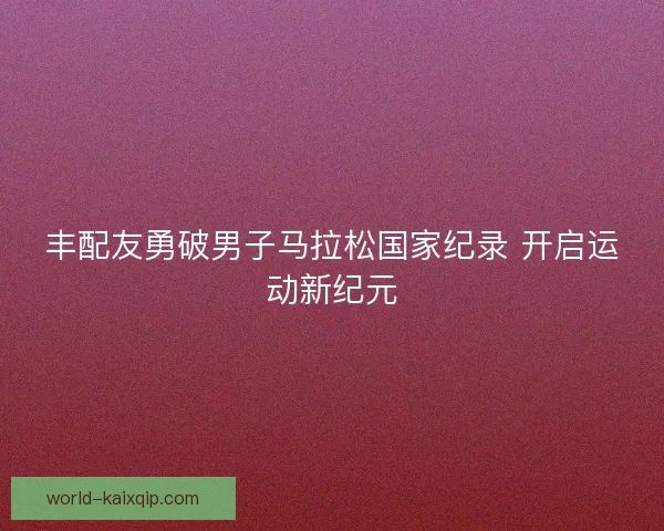 丰配友勇破男子马拉松国家纪录 开启运动新纪元