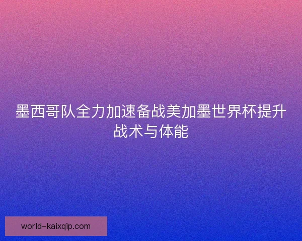 墨西哥队全力加速备战美加墨世界杯提升战术与体能