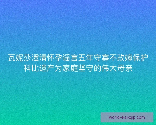 瓦妮莎澄清怀孕谣言五年守寡不改嫁保护科比遗产为家庭坚守的伟大母亲