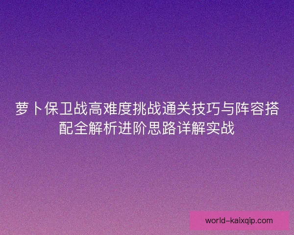 萝卜保卫战高难度挑战通关技巧与阵容搭配全解析进阶思路详解实战