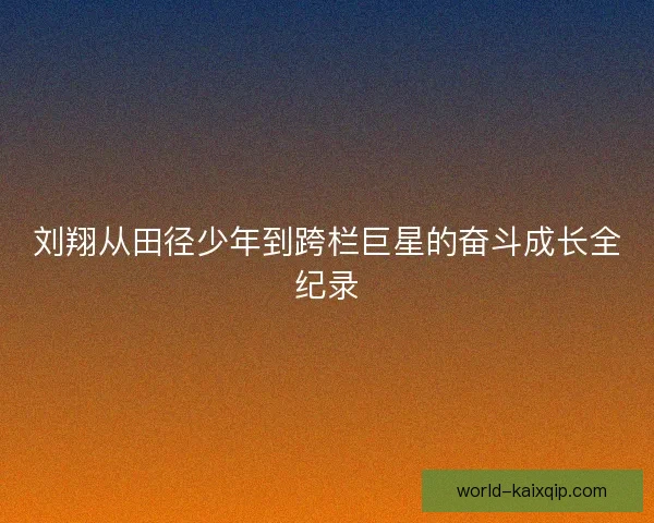 刘翔从田径少年到跨栏巨星的奋斗成长全纪录