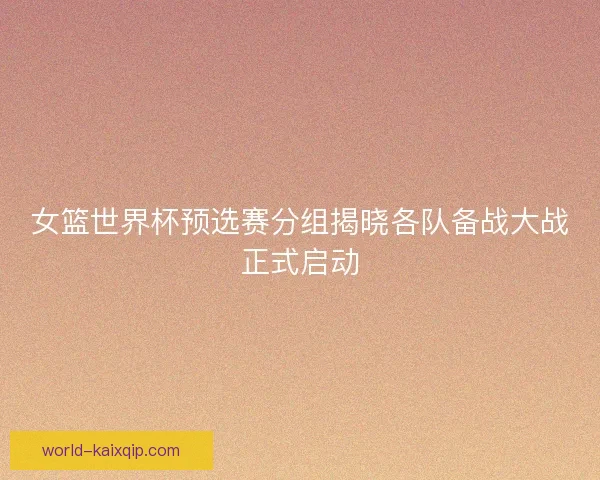 女篮世界杯预选赛分组揭晓各队备战大战正式启动 女篮世界杯预选赛分组揭晓各队备战大战正式启动